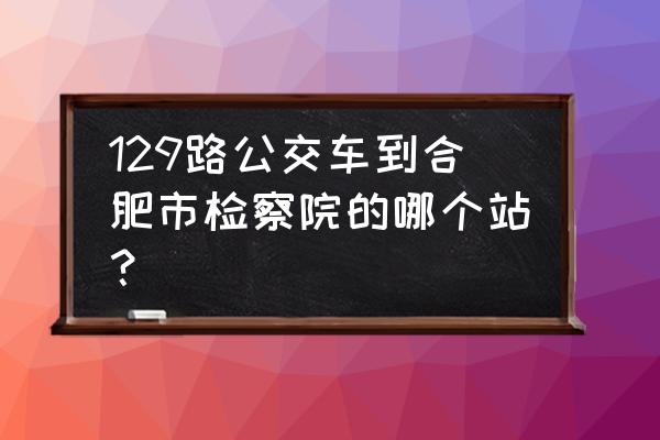 129路公交车路线 129路公交车到合肥市检察院的哪个站？