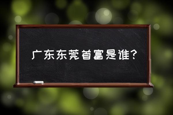 东莞中堂首富 广东东莞首富是谁？