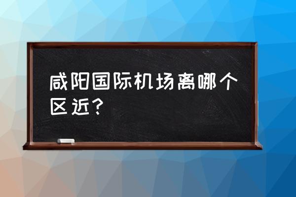 西安咸阳机场在哪个区 咸阳国际机场离哪个区近？