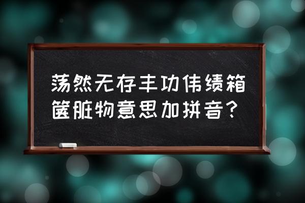 荡然无存的解释 荡然无存丰功伟绩箱箧脏物意思加拼音？