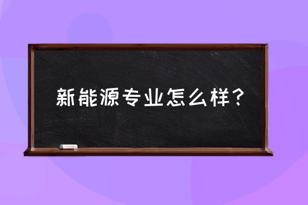 新能源专业怎么样 新能源专业怎么样？