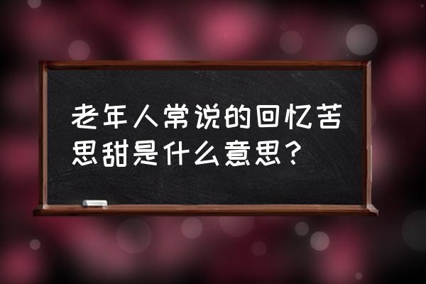 忆苦思甜啥意思 老年人常说的回忆苦思甜是什么意思？