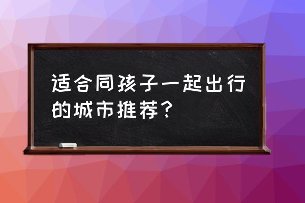 查询一下福建泉州的天气预报 适合同孩子一起出行的城市推荐？