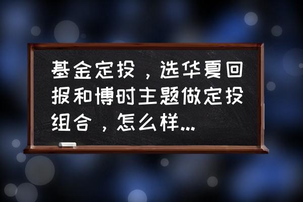 博时主题怎么投 基金定投，选华夏回报和博时主题做定投组合，怎么样?望高手给点建议？